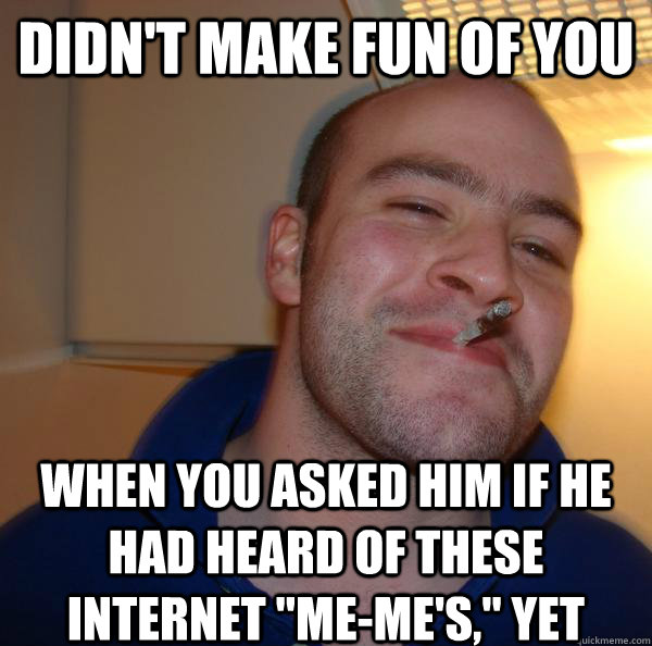 Didn't make fun of you when you asked him if he had heard of these internet 