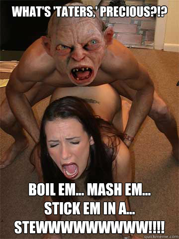 What's 'Taters,' Precious?!? Boil em... Mash em...
Stick em in a...
STEWWWWWWWWW!!!!  