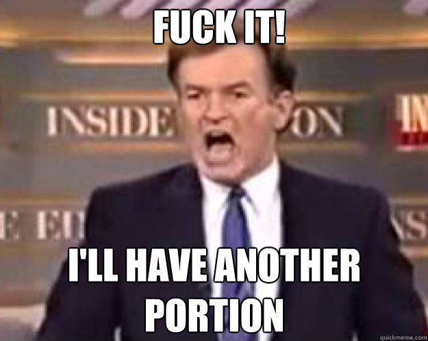 FUCK IT! I'LL HAVE ANOTHER PORTION  fuck it bill