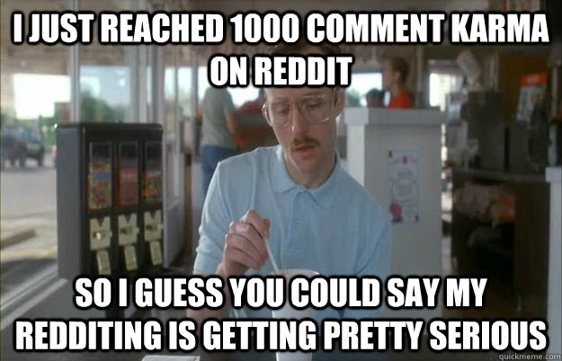I just reached 1000 comment karma on reddit So i guess you could say my redditing is getting pretty serious - I just reached 1000 comment karma on reddit So i guess you could say my redditing is getting pretty serious  Gettin Pretty Serious