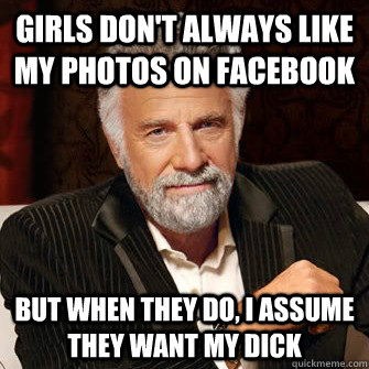 Girls don't always like my photos on facebook but when they do, I assume they want my dick  