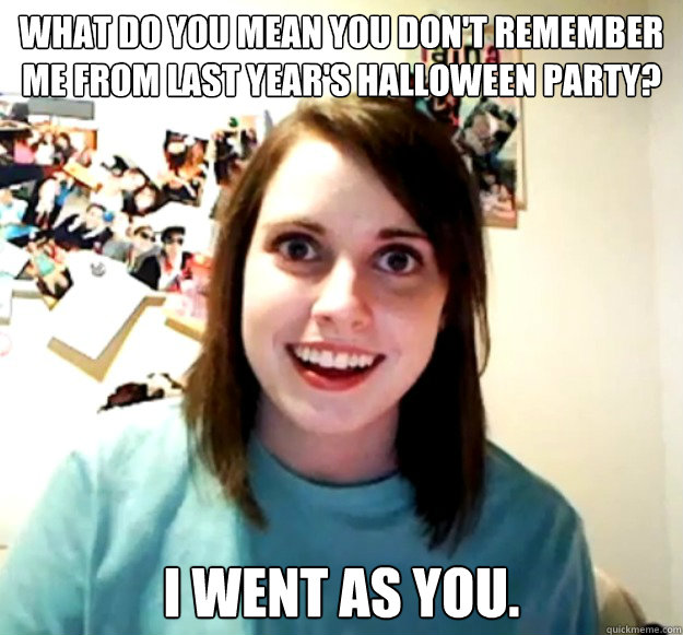 What do you mean you don't remember me from last year's Halloween Party? I went as you.  Overly Attached Girlfriend