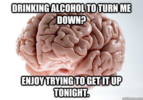 Drinking alcohol to turn me down? enjoy trying to get it up tonight.  - Drinking alcohol to turn me down? enjoy trying to get it up tonight.   Scumbag Brain
