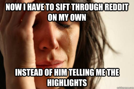 Now I have to sift through reddit on my own  instead of him telling me the highlights  First World Problems