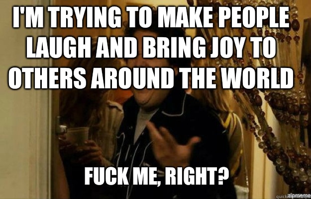 I'm trying to make people laugh and bring joy to others around the world FUCK ME, RIGHT?  fuck me right