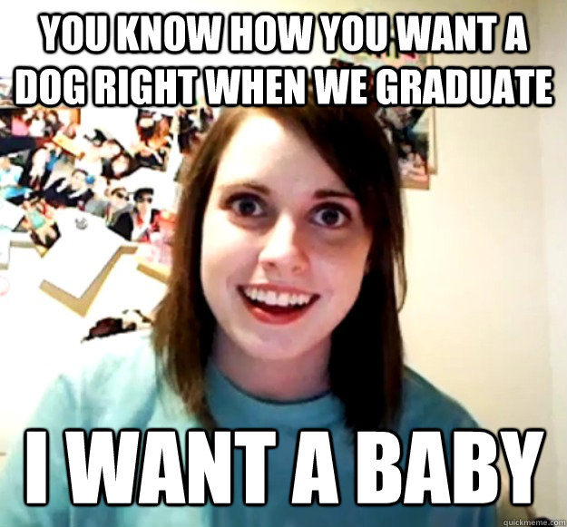 You know how you want a dog right when we graduate i want a baby  Overly Attached Girlfriend