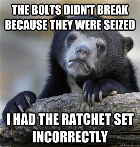 The bolts didn't break because they were seized I had the ratchet set incorrectly  Confession Bear
