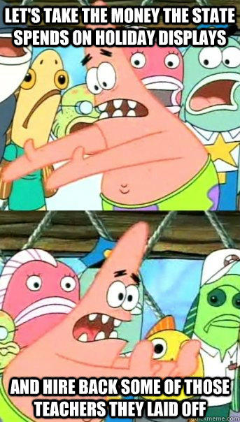 Let's take the money the state spends on holiday displays and hire back some of those teachers they laid off - Let's take the money the state spends on holiday displays and hire back some of those teachers they laid off  Push it somewhere else Patrick