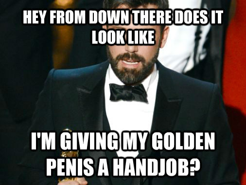 HEY FROM DOWN THERE DOES IT LOOK LIKE  I'M GIVING MY GOLDEN PENIS A HANDJOB? - HEY FROM DOWN THERE DOES IT LOOK LIKE  I'M GIVING MY GOLDEN PENIS A HANDJOB?  Grateful Ben Affleck