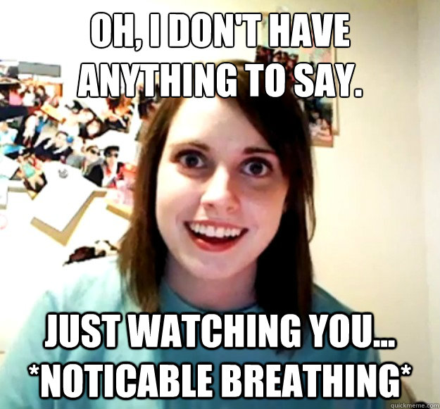 Oh, I don't have anything to say.
 Just watching you...  *noticable breathing*  Overly Attached Girlfriend