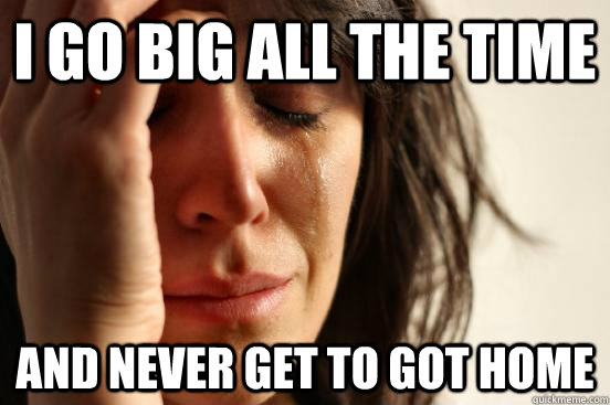 i go big all the time and never get to got home  First World Problems