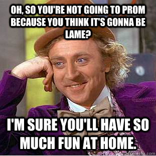 Oh, so you're not going to prom because you think it's gonna be lame?  I'm sure you'll have so much fun at home.  Condescending Wonka