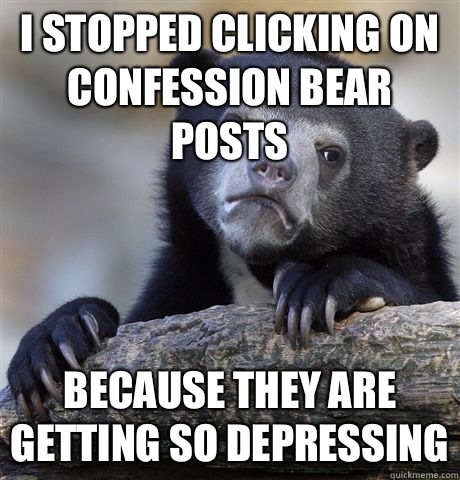 I stopped clicking on confession bear posts because they are getting so depressing  Confession Bear