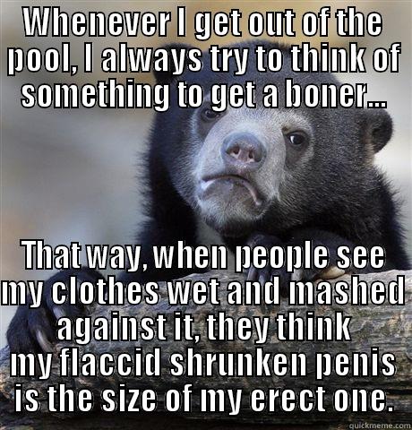 WHENEVER I GET OUT OF THE POOL, I ALWAYS TRY TO THINK OF SOMETHING TO GET A BONER... THAT WAY, WHEN PEOPLE SEE MY CLOTHES WET AND MASHED AGAINST IT, THEY THINK MY FLACCID SHRUNKEN PENIS IS THE SIZE OF MY ERECT ONE. Confession Bear