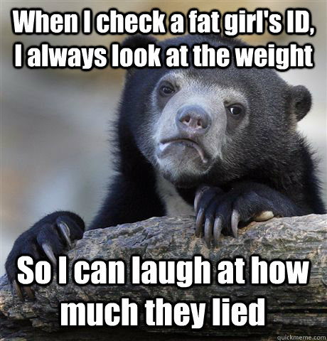 When I check a fat girl's ID, I always look at the weight  So I can laugh at how much they lied - When I check a fat girl's ID, I always look at the weight  So I can laugh at how much they lied  Confession Bear