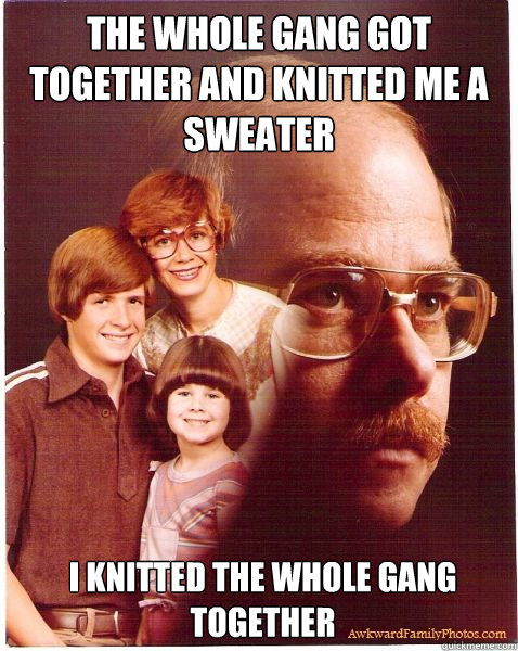 the whole gang got together and knitted me a sweater I knitted the whole gang together  Vengeance Dad