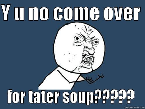 Y U NO COME OVER  FOR TATER SOUP????? Y U No
