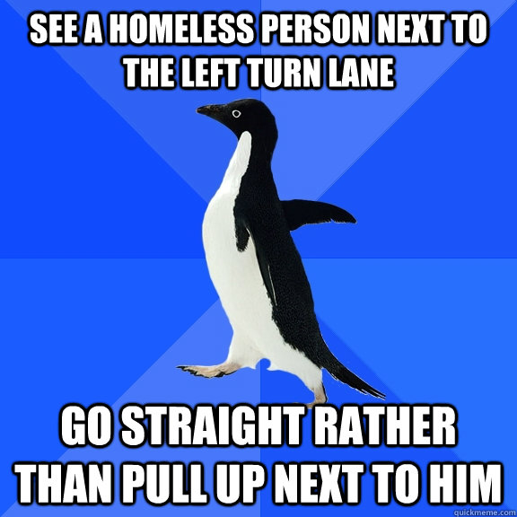 See a homeless person next to the left turn lane go straight rather than pull up next to him  Socially Awkward Penguin