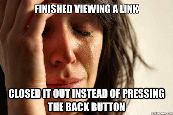 finished viewing a link closed it out instead of pressing the back button  First World Problems