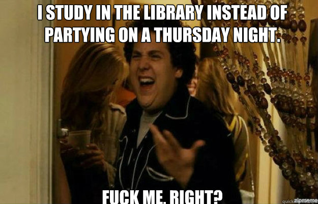 I study in the Library instead of partying on a Thursday night. FUCK ME, RIGHT?  fuck me right