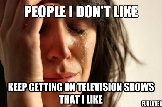 PEOPLE I DON'T LIKE Keep GETTING ON TELEVISION SHOWS THAT I LIKE funlover  First World Problems