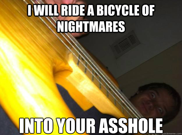 I will ride a bicycle of nightmares Into your asshole  