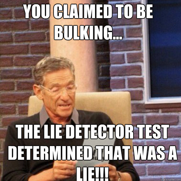 YOU CLAIMED TO BE bulking... THE LIE DETECTOR TEST DETERMINED THAT WAS A LIE!!!  Maury