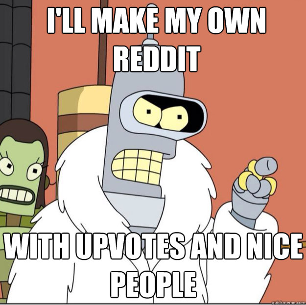 I'll make my own 
reddit WITH upvotes AND nice people  