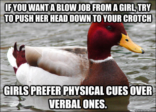 If you want a blow job from a girl, try to push her head down to your crotch Girls prefer physical cues over verbal ones.  Malicious Advice Mallard
