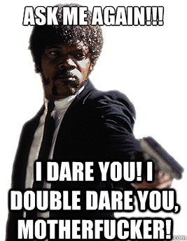 ask me again!!! I dare you! I double dare you, motherfucker!  Angry Jules