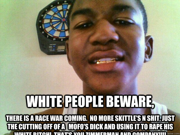 White people beware, There is a race war coming.  No more skittle's n Shit, Just THE cutting off of a   MOFO's dick and using it to rape his white bitch!  That's You zimmerman and company!!!!  thug Trayvon Martin
