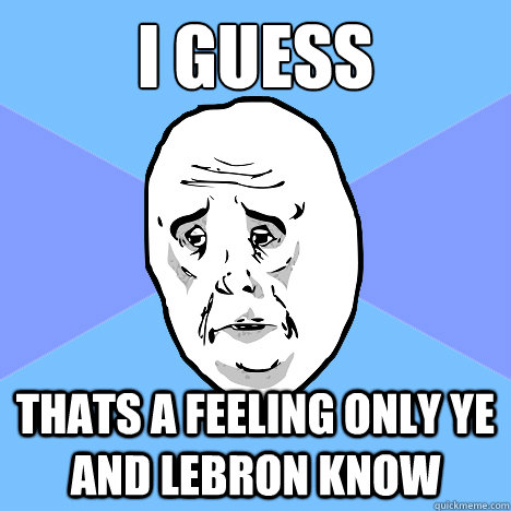 I GUESS THATS A Feeling only ye and lebron know  Okay Guy