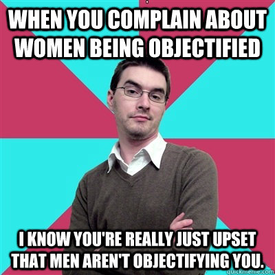 When you complain about women being objectified I know you're really just upset that men aren't objectifying you. - When you complain about women being objectified I know you're really just upset that men aren't objectifying you.  Privilege Denying Dude