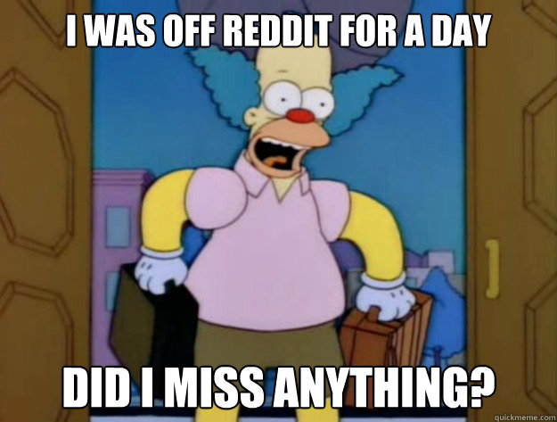 I was off Reddit for a day Did I miss anything?  