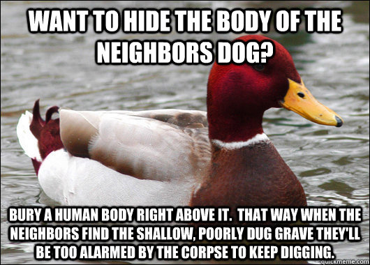 Want to hide the body of the neighbors dog? Bury a human body right above it.  That way when the neighbors find the shallow, poorly dug grave they'll be too alarmed by the corpse to keep digging.  Malicious Advice Mallard