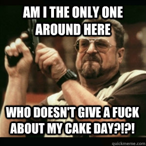 Am i the only one around here Who doesn't give a fuck about my cake day?!?! - Am i the only one around here Who doesn't give a fuck about my cake day?!?!  Misc