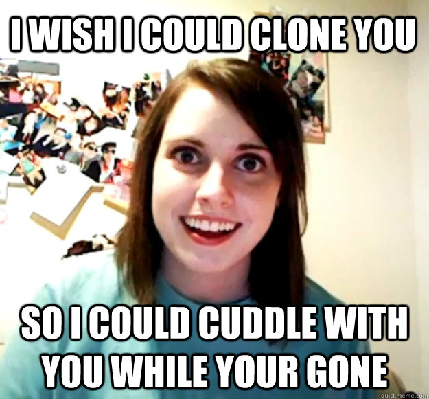 I wish I could clone you So I could cuddle with you while your gone  Overly Attached Girlfriend