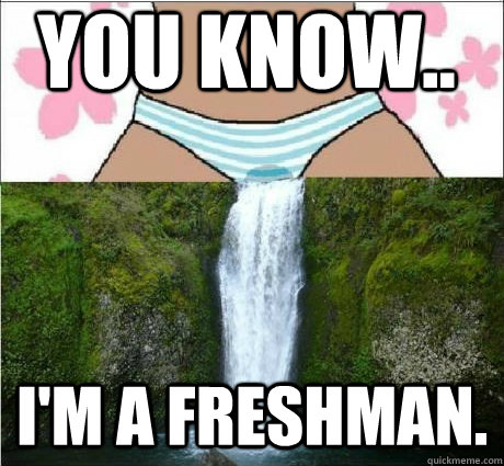 You know.. I'm a freshman. - You know.. I'm a freshman.  wet panties