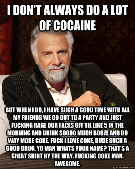 i don't always do a lot of cocaine But when I do, i have such a good time with all my friends we go out to a party and just fucking rage our faces off til like 5 in the morning and drink soooo much booze and do way more coke. Fuck i love coke, dude such a  The Most Interesting Man In The World