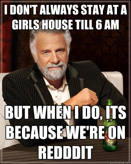 I don't always stay at a girls house till 6 am but when I do, its because we're on redddit  The Most Interesting Man In The World