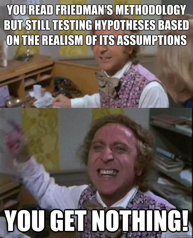 You read Friedman's Methodology but still testing hypotheses based on the realism of its assumptions you get nothing!  Angry Wonka