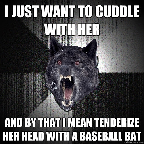 i just want to cuddle with her and by that i mean tenderize her head with a baseball bat  Insanity Wolf