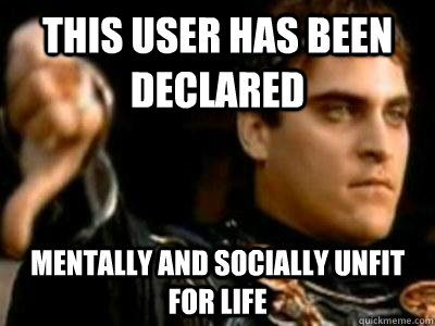 this user has been declared MENTALLY AND SOCIALLY UNFIT FOR LIFE  Downvoting Roman