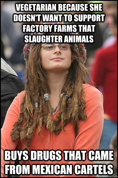 Vegetarian because she doesn't want to support factory farms that slaughter animals buys drugs that came from Mexican Cartels - Vegetarian because she doesn't want to support factory farms that slaughter animals buys drugs that came from Mexican Cartels  College Liberal