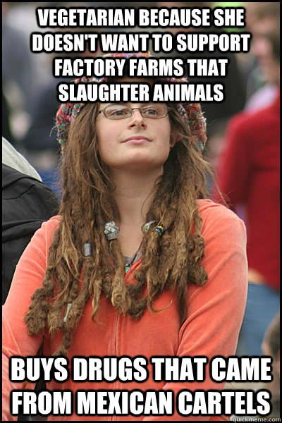 Vegetarian because she doesn't want to support factory farms that slaughter animals buys drugs that came from Mexican Cartels  College Liberal
