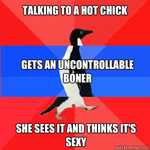 talking to a hot chick gets an uncontrollable boner  she sees it and thinks it's sexy - talking to a hot chick gets an uncontrollable boner  she sees it and thinks it's sexy  Socially awesome awkward awesome penguin