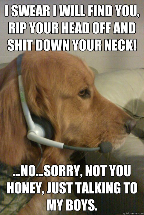 I swear I will find you, rip your head off and shit down your neck! ...no...Sorry, not you honey, just talking to my boys. - I swear I will find you, rip your head off and shit down your neck! ...no...Sorry, not you honey, just talking to my boys.  Xbox Live Dog