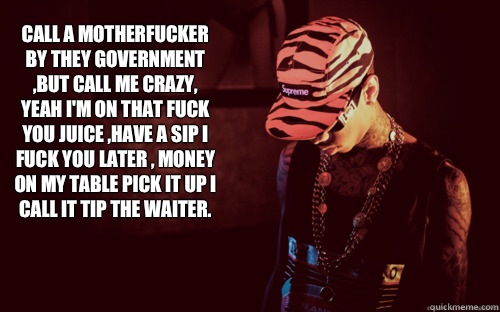 Call a motherfucker by they government ,but call me crazy, yeah I'm on that fuck you juice ,have a sip I fuck you later , money on my table pick it up I call it tip the waiter.   