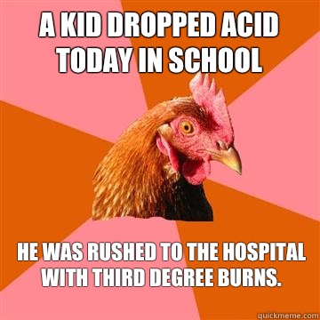 A kid dropped acid today in school He was rushed to the hospital with third degree burns.  Anti-Joke Chicken