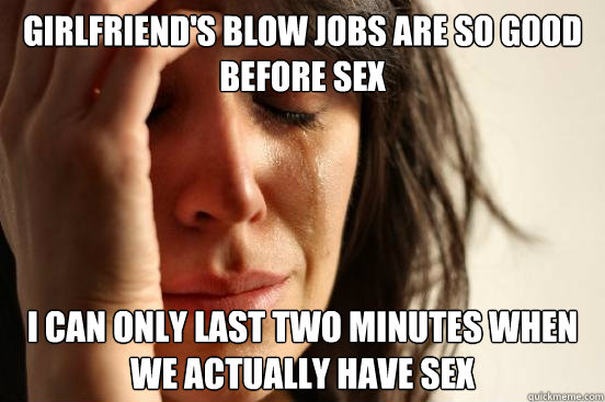 Girlfriend's blow jobs are so good before sex I can only last two minutes when we actually have sex   First World Problems